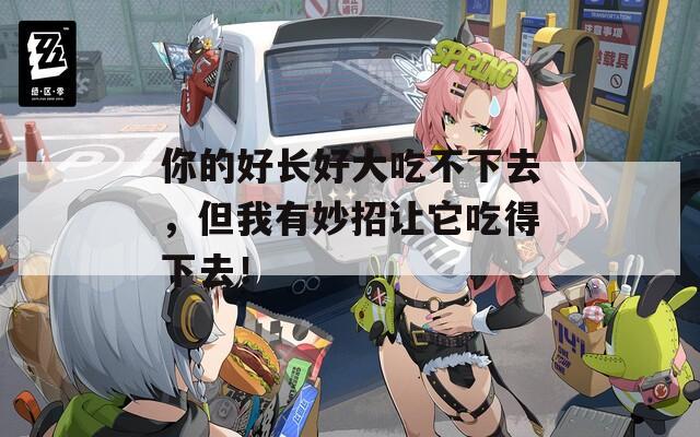 你的好长好大吃不下去，但我有妙招让它吃得下去！