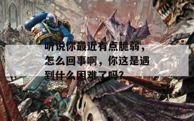 听说你最近有点脆弱，怎么回事啊，你这是遇到什么困难了吗？  第1张