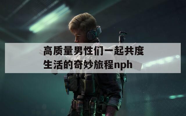 高质量男性们一起共度生活的奇妙旅程nph  第1张