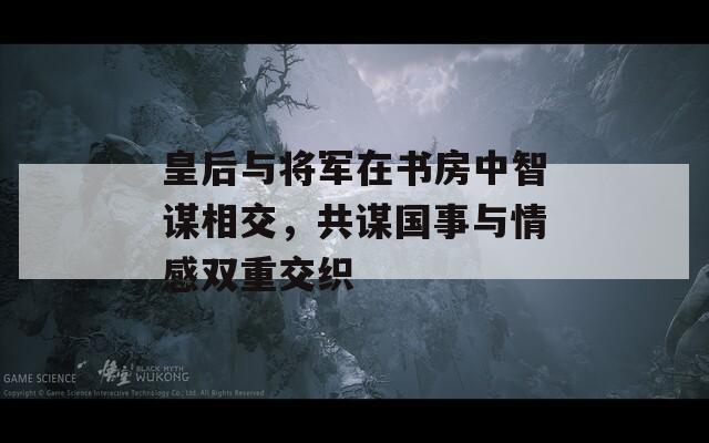 皇后与将军在书房中智谋相交，共谋国事与情感双重交织  第1张