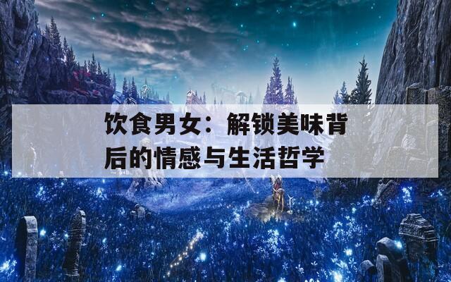 饮食男女：解锁美味背后的情感与生活哲学
