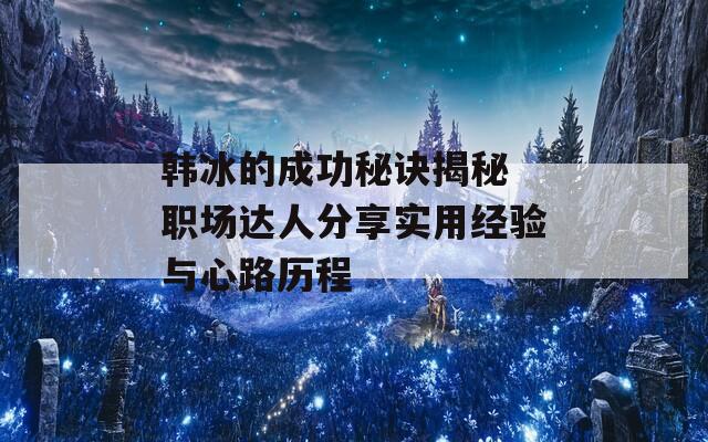 韩冰的成功秘诀揭秘 职场达人分享实用经验与心路历程