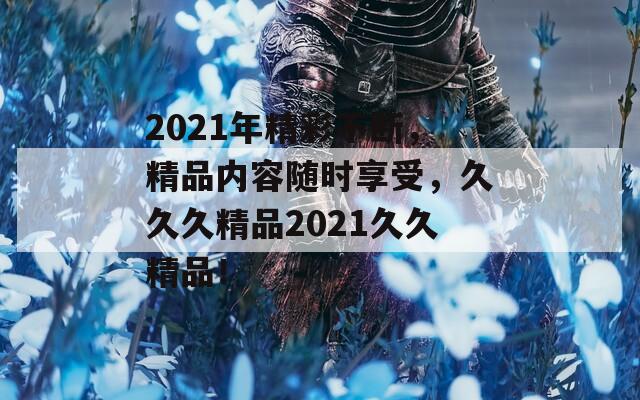 2021年精彩不断，精品内容随时享受，久久久精品2021久久精品！