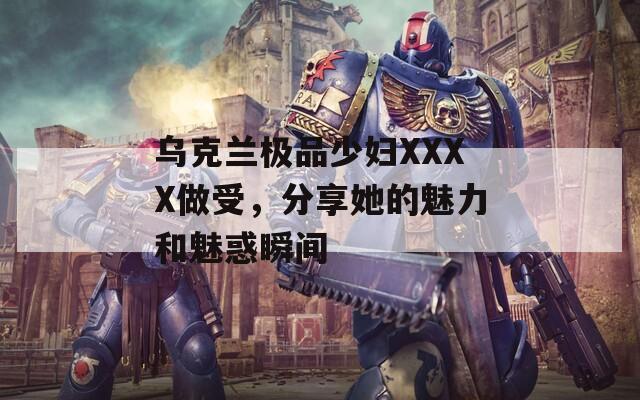 乌克兰极品少妇XXXX做受，分享她的魅力和魅惑瞬间