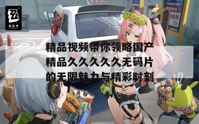 精品视频带你领略国产精品久久久久久无码片的无限魅力与精彩时刻