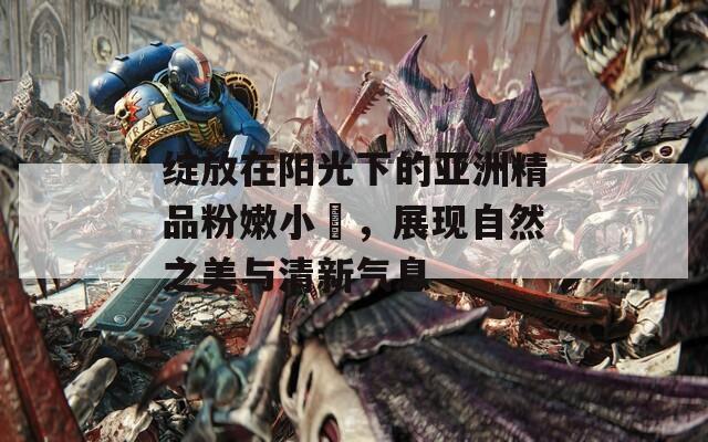 绽放在阳光下的亚洲精品粉嫩小泬，展现自然之美与清新气息