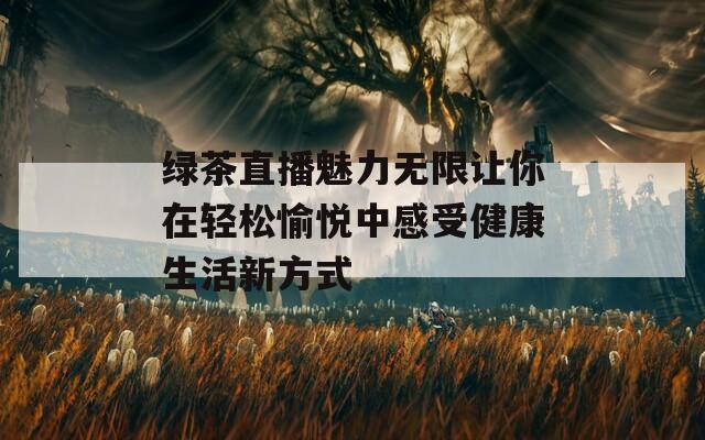 绿茶直播魅力无限让你在轻松愉悦中感受健康生活新方式