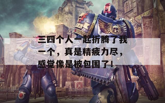 三四个人一起折腾了我一个，真是精疲力尽，感觉像是被包围了！