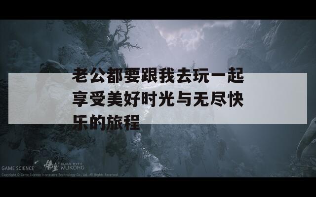 老公都要跟我去玩一起享受美好时光与无尽快乐的旅程
