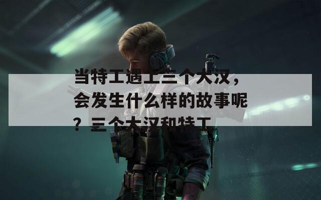 当特工遇上三个大汉，会发生什么样的故事呢？三个大汉和特工