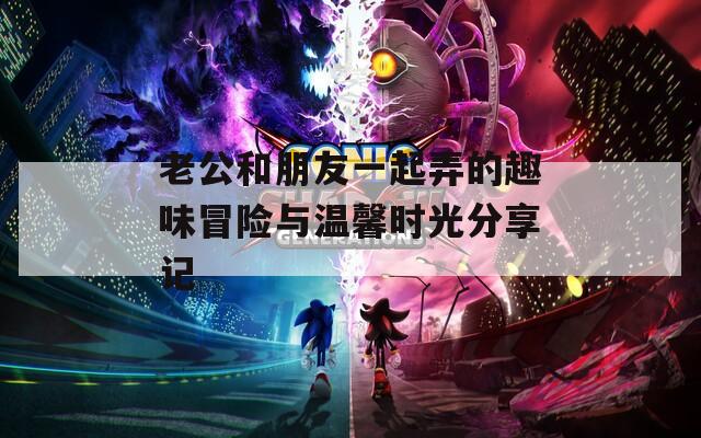 老公和朋友一起弄的趣味冒险与温馨时光分享记