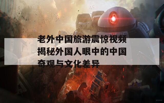 老外中国旅游震惊视频揭秘外国人眼中的中国奇观与文化差异  第1张