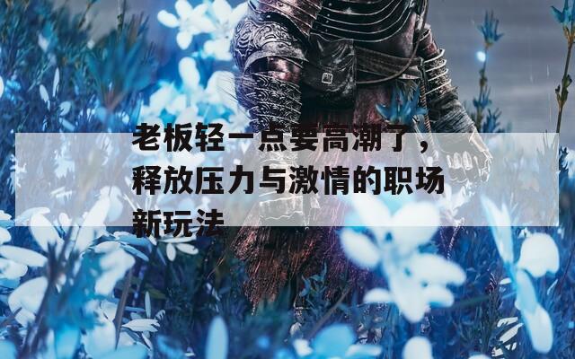 老板轻一点要高潮了，释放压力与激情的职场新玩法
