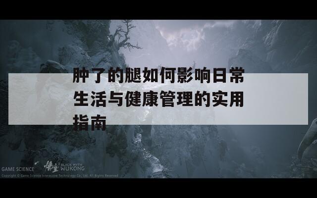 肿了的腿如何影响日常生活与健康管理的实用指南  第1张