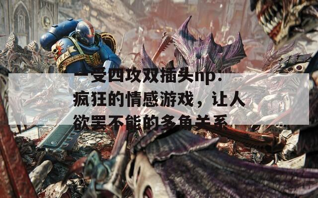 一受四攻双插头np：疯狂的情感游戏，让人欲罢不能的多角关系