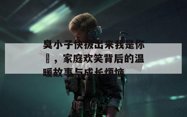 臭小子快拔出来我是你嫲，家庭欢笑背后的温暖故事与成长烦恼  第1张
