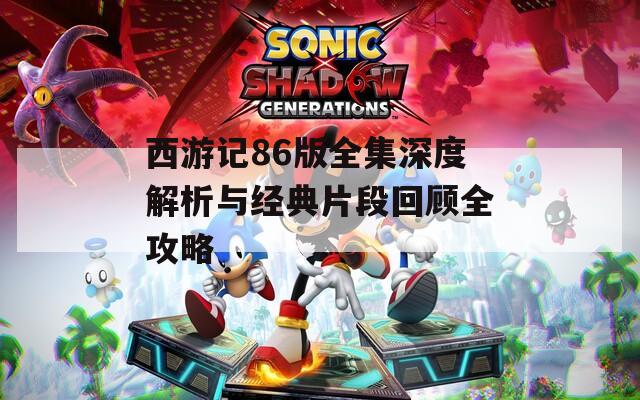西游记86版全集深度解析与经典片段回顾全攻略