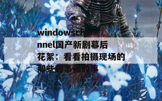 windowschannel国产新剧幕后花絮：看看拍摄现场的那些趣事和故事