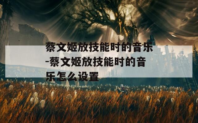 蔡文姬放技能时的音乐-蔡文姬放技能时的音乐怎么设置