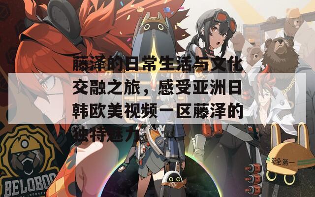 藤泽的日常生活与文化交融之旅，感受亚洲日韩欧美视频一区藤泽的独特魅力  第1张