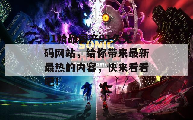 91精品国产91久无码网站，给你带来最新最热的内容，快来看看吧！