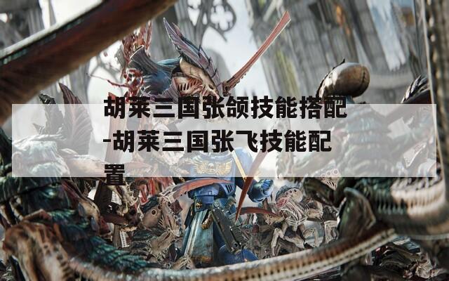 胡莱三国张颌技能搭配-胡莱三国张飞技能配置