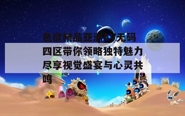 色欲精品亚洲AV无码四区带你领略独特魅力尽享视觉盛宴与心灵共鸣