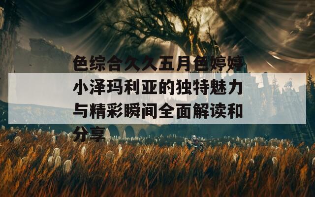 色综合久久五月色婷婷小泽玛利亚的独特魅力与精彩瞬间全面解读和分享