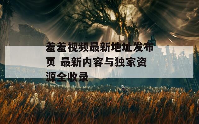 羞羞视频最新地址发布页 最新内容与独家资源全收录