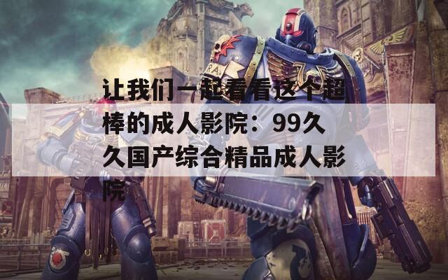 让我们一起看看这个超棒的成人影院：99久久国产综合精品成人影院
