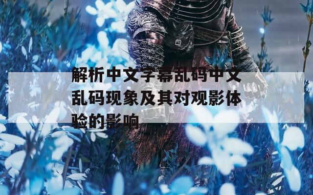 解析中文字幕乱码中文乱码现象及其对观影体验的影响