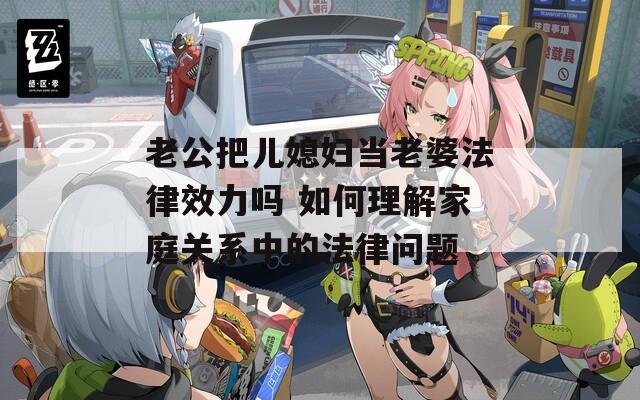 老公把儿媳妇当老婆法律效力吗 如何理解家庭关系中的法律问题
