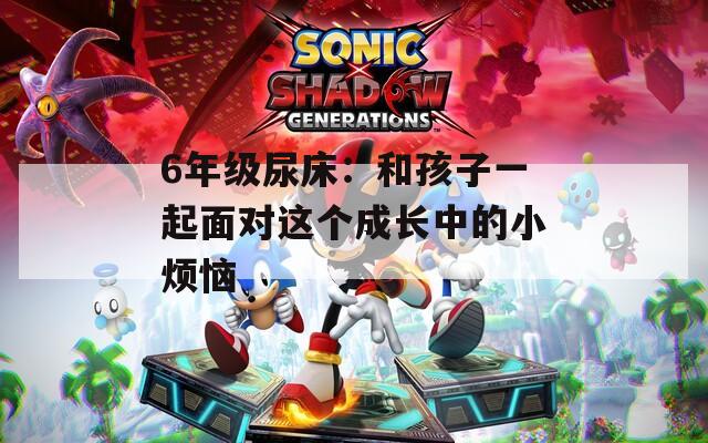 6年级尿床：和孩子一起面对这个成长中的小烦恼