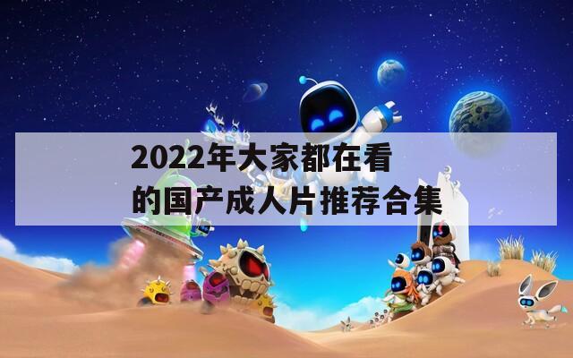 2022年大家都在看的国产成人片推荐合集