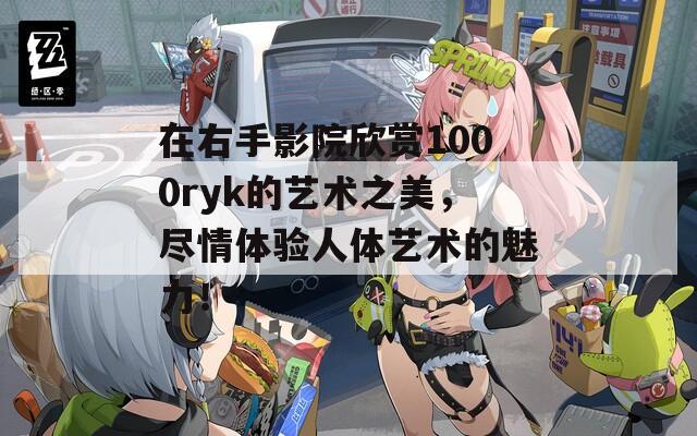 在右手影院欣赏1000ryk的艺术之美，尽情体验人体艺术的魅力！  第1张