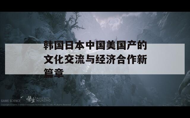 韩国日本中国美国产的文化交流与经济合作新篇章  第1张