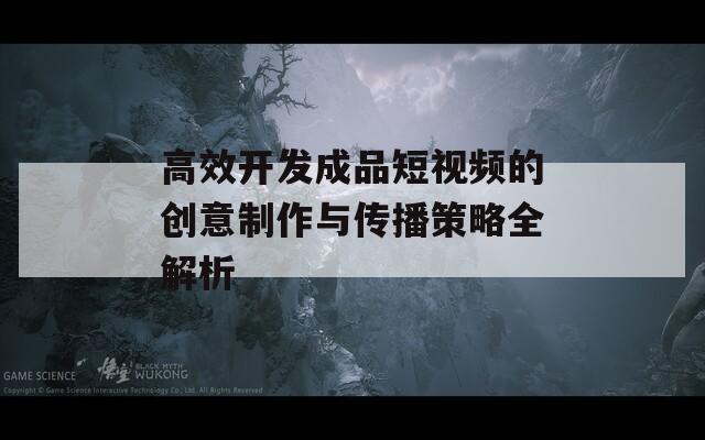 高效开发成品短视频的创意制作与传播策略全解析  第1张