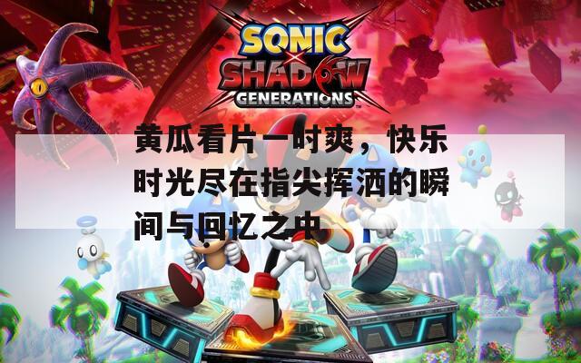 黄瓜看片一时爽，快乐时光尽在指尖挥洒的瞬间与回忆之中