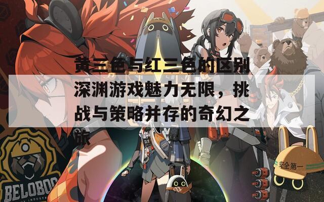 黄三色与红三色的区别深渊游戏魅力无限，挑战与策略并存的奇幻之旅