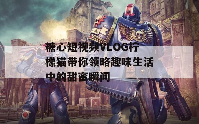 糖心短视频VLOG柠檬猫带你领略趣味生活中的甜蜜瞬间