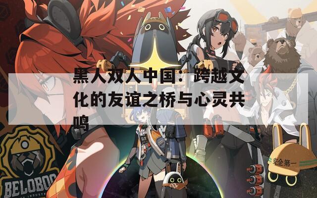 黑人双人中国：跨越文化的友谊之桥与心灵共鸣