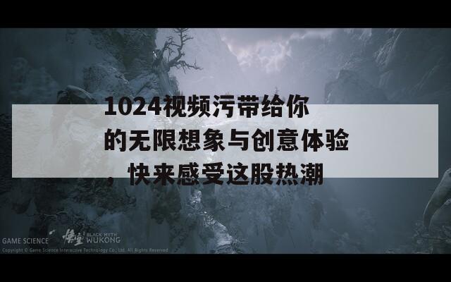 1024视频污带给你的无限想象与创意体验，快来感受这股热潮