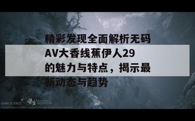 精彩发现全面解析无码AV大香线蕉伊人29的魅力与特点，揭示最新动态与趋势  第1张