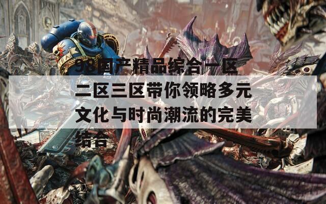 98国产精品综合一区二区三区带你领略多元文化与时尚潮流的完美结合