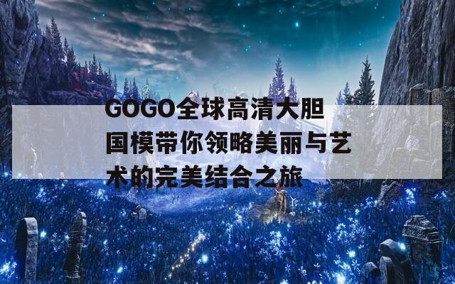 GOGO全球高清大胆国模带你领略美丽与艺术的完美结合之旅