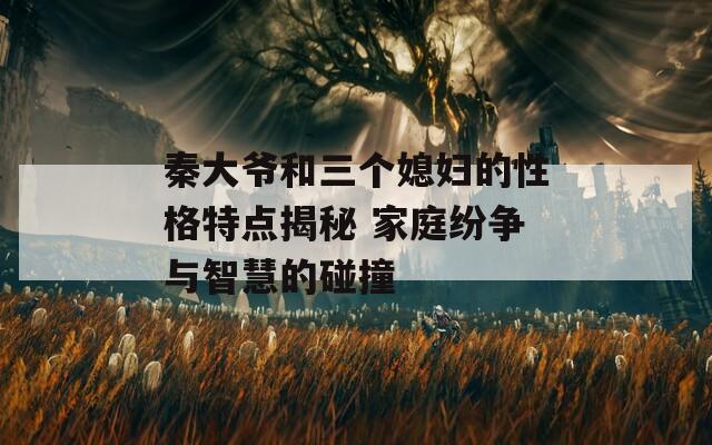 秦大爷和三个媳妇的性格特点揭秘 家庭纷争与智慧的碰撞