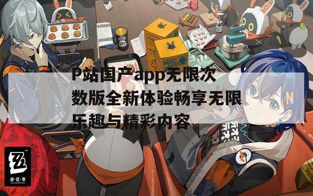 P站国产app无限次数版全新体验畅享无限乐趣与精彩内容