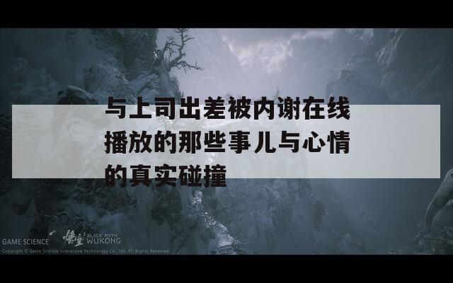 与上司出差被内谢在线播放的那些事儿与心情的真实碰撞  第1张
