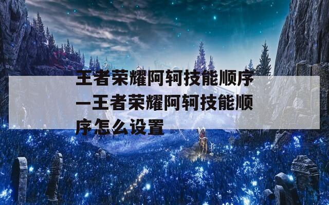 王者荣耀阿轲技能顺序—王者荣耀阿轲技能顺序怎么设置  第1张