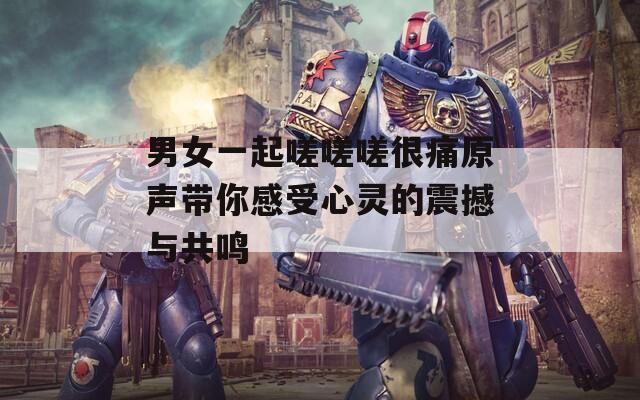 男女一起嗟嗟嗟很痛原声带你感受心灵的震撼与共鸣